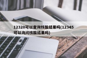 12320可以查询核酸结果吗(12345可以询问核酸结果吗)