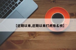 【近期以来,近期以来打虎排名榜】