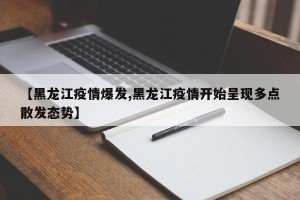 【黑龙江疫情爆发,黑龙江疫情开始呈现多点散发态势】