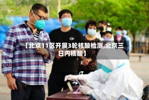 【北京11区开展3轮核酸检测,北京三日内核酸】