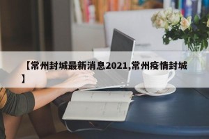 【常州封城最新消息2021,常州疫情封城】