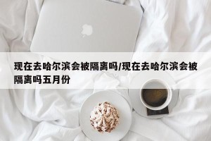 现在去哈尔滨会被隔离吗/现在去哈尔滨会被隔离吗五月份