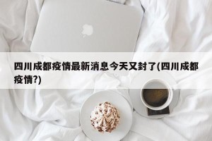 四川成都疫情最新消息今天又封了(四川成都疫情?)