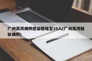 广州荔湾病例感染链增至10人(广州荔湾疑似病例)