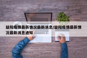 益阳疫情最新情况最新消息/益阳疫情最新情况最新消息通知