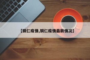 【铜仁疫情,铜仁疫情最新情况】