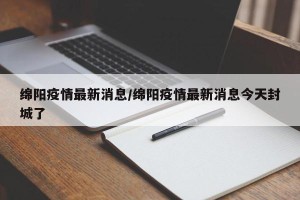 绵阳疫情最新消息/绵阳疫情最新消息今天封城了