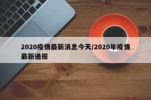 2020疫情最新消息今天/2020年疫情最新通报