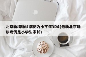北京新增确诊病例为小学生家长(最新北京确诊病例是小学生家长)