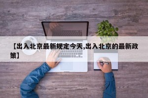 【出入北京最新规定今天,出入北京的最新政策】
