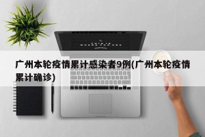 广州本轮疫情累计感染者9例(广州本轮疫情累计确诊)
