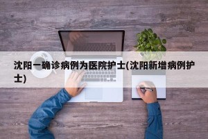 沈阳一确诊病例为医院护士(沈阳新增病例护士)