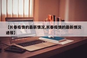 【长春疫情的最新情况,长春疫情的最新情况通报】