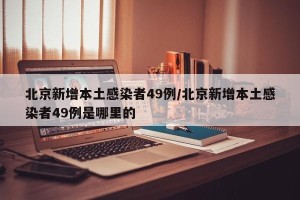 北京新增本土感染者49例/北京新增本土感染者49例是哪里的