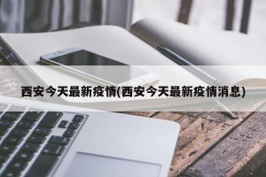 西安今天最新疫情(西安今天最新疫情消息)