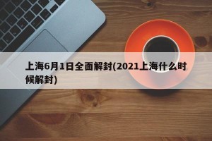 上海6月1日全面解封(2021上海什么时候解封)