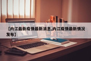 【内江最新疫情最新消息,内江疫情最新情况发布】