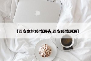【西安本轮疫情源头,西安疫情溯源】