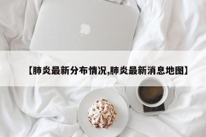 【肺炎最新分布情况,肺炎最新消息地图】