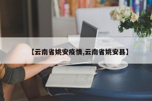 【云南省姚安疫情,云南省姚安县】