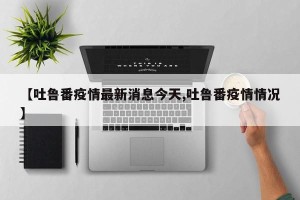 【吐鲁番疫情最新消息今天,吐鲁番疫情情况】