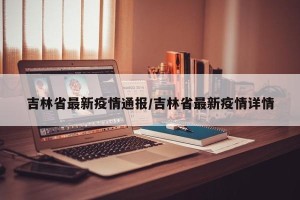 吉林省最新疫情通报/吉林省最新疫情详情