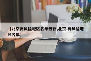 【北京高风险地区名单最新,北京 高风险地区名单】