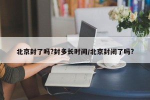 北京封了吗?封多长时间/北京封闭了吗?