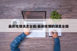 最新疫情消息全国/最新疫情的消息全国