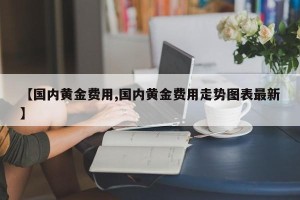 【国内黄金费用,国内黄金费用走势图表最新】