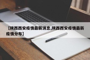 【陕西西安疫情最新消息,陕西西安疫情最新疫情分布】