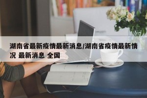 湖南省最新疫情最新消息/湖南省疫情最新情况 最新消息 全国