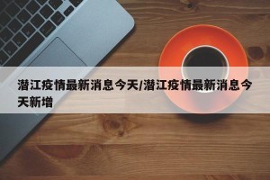 潜江疫情最新消息今天/潜江疫情最新消息今天新增