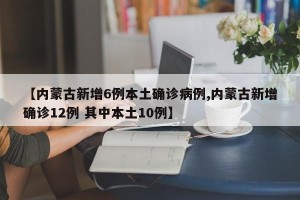 【内蒙古新增6例本土确诊病例,内蒙古新增确诊12例 其中本土10例】
