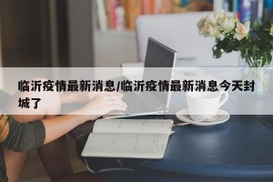 临沂疫情最新消息/临沂疫情最新消息今天封城了