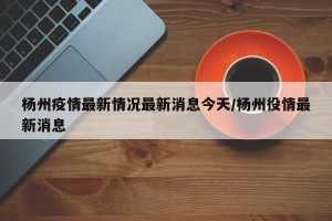杨州疫情最新情况最新消息今天/杨州役情最新消息