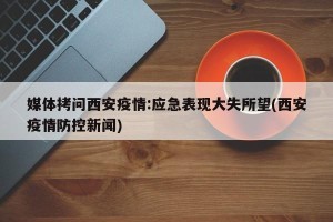 媒体拷问西安疫情:应急表现大失所望(西安疫情防控新闻)