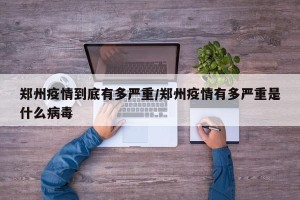 郑州疫情到底有多严重/郑州疫情有多严重是什么病毒
