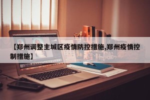 【郑州调整主城区疫情防控措施,郑州疫情控制措施】