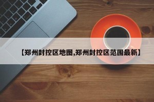 【郑州封控区地图,郑州封控区范围最新】