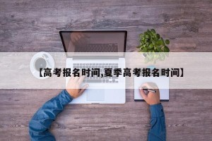 【高考报名时间,夏季高考报名时间】