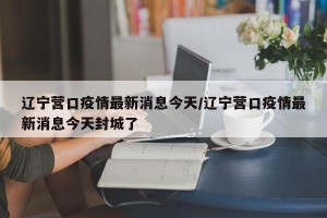 辽宁营口疫情最新消息今天/辽宁营口疫情最新消息今天封城了