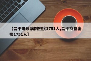 【昌平确诊病例密接1751人,昌平疫情密接1751人】