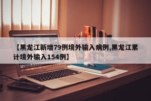 【黑龙江新增79例境外输入病例,黑龙江累计境外输入154例】