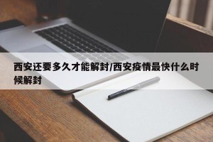 西安还要多久才能解封/西安疫情最快什么时候解封