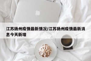 江苏扬州疫情最新情况/江苏扬州疫情最新消息今天新增