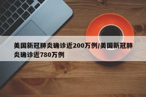 美国新冠肺炎确诊近200万例/美国新冠肺炎确诊近780万例