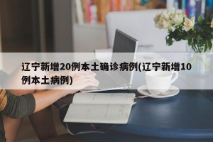 辽宁新增20例本土确诊病例(辽宁新增10例本土病例)