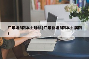 广东增6例本土确诊(广东新增6例本土病例)
