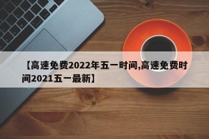 【高速免费2022年五一时间,高速免费时间2021五一最新】
